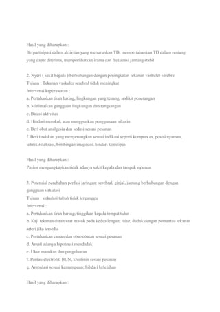 Hasil yang diharapkan :
Berpartisipasi dalam aktivitas yang menurunkan TD, mempertahankan TD dalam rentang
yang dapat diterima, memperlihatkan irama dan frekuensi jantung stabil
2. Nyeri ( sakit kepala ) berhubungan dengan peningkatan tekanan vaskuler serebral
Tujuan : Tekanan vaskuler serebral tidak meningkat
Intervensi keperawatan :
a. Pertahankan tirah baring, lingkungan yang tenang, sedikit penerangan
b. Minimalkan gangguan lingkungan dan rangsangan
c. Batasi aktivitas
d. Hindari merokok atau menggunkan penggunaan nikotin
e. Beri obat analgesia dan sedasi sesuai pesanan
f. Beri tindakan yang menyenangkan sesuai indikasi seperti kompres es, posisi nyaman,
tehnik relaksasi, bimbingan imajinasi, hindari konstipasi
Hasil yang diharapkan :
Pasien mengungkapkan tidak adanya sakit kepala dan tampak nyaman
3. Potensial perubahan perfusi jaringan: serebral, ginjal, jantung berhubungan dengan
gangguan sirkulasi
Tujuan : sirkulasi tubuh tidak terganggu
Intervensi :
a. Pertahankan tirah baring; tinggikan kepala tempat tidur
b. Kaji tekanan darah saat masuk pada kedua lengan; tidur, duduk dengan pemantau tekanan
arteri jika tersedia
c. Pertahankan cairan dan obat-obatan sesuai pesanan
d. Amati adanya hipotensi mendadak
e. Ukur masukan dan pengeluaran
f. Pantau elektrolit, BUN, kreatinin sesuai pesanan
g. Ambulasi sesuai kemampuan; hibdari kelelahan
Hasil yang diharapkan :
 