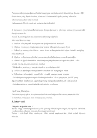 Pasien mendemonstrasikan perfusi jaringan yang membaik seperti ditunjukkan dengan : TD
dalam batas yang dapat diterima, tidak ada keluhan sakit kepala, pusing, nilai-nilai
laboratorium dalam batas normal.
Haluaran urin 30 ml/ menit ada tanda-tanda vital stabil.
4. Kurangnya pengetahuan berhubungan dengan kurangnya informasi tentang proses penyakit
dan perawatan diri
Tujuan ;Klien terpenuhi dalam informasi tentang hipertensi
Intervensi keperawatan :
a. Jelaskan sifat penyakit dan tujuan dari pengobatan dan prosedur
b. Jelaskan pentingnya lingkungan yang tenang, tidak penuh dengan stress
c. Diskusikan tentang obat-obatan : nama, dosis, waktu pemberian, tujuan dan efek samping
atau efek toksik
d. Jelaskan perlunya menghindari pemakaian obat bebas tanpa pemeriksaan dokter
e. Diskusikan gejala kambuhan atau kemajuan penyulit untuk dilaporkan dokter : sakit
kepala, pusing, pingsan, mual dan muntah.
f. Diskusikan pentingnya mempertahankan berat badan stabil
g. Diskusikan pentingnya menghindari kelelahan dan mengangkat berat
h. Diskusikan perlunya diet rendah kalori, rendah natrium sesuai pesanan
i. Jelaskan penetingnya mempertahankan pemasukan cairan yang tepat, jumlah yang
diperbolehkan, pembatasan seperti kopi yang mengandung kafein, teh serta alcohol
j. Jelaskan perlunya menghindari konstipasi dan penahanan
Hasil yang diharapkan :
Pasien mengungkapkan pengetahuan dan ketrampilan penatalaksanaan perawatan dini
Melaporkan pemakaian obat-obatan sesuai pesanan.
3.Intervensi
Diagnosa Keperawatan 1. :
Resiko tinggi terhadap penurunan curah jantung berhubungan dengan peningkatan afterload,
vasokonstriksi, iskemia miokard, hipertropi ventricular.
Tujuan : Afterload tidak meningkat, tidak terjadi vasokonstriksi, tidak terjadi iskemia
miokard.
 