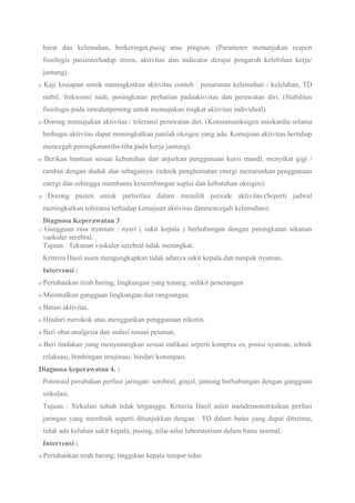 berat dan kelemahan, berkeringat,pusig atau pingsan. (Parameter menunjukan respon
fisiologis pasienterhadap stress, aktivitas dan indicator derajat pengaruh kelebihan kerja/
jantung).
o Kaji kesiapan untuk meningkatkan aktivitas contoh : penurunan kelemahan / kelelahan, TD
stabil, frekwensi nadi, peningkatan perhatian padaaktivitas dan perawatan diri. (Stabilitas
fisiologis pada istirahatpenting untuk memajukan tingkat aktivitas individual).
o Dorong memajukan aktivitas / toleransi perawatan diri. (Konsumsioksigen miokardia selama
berbagai aktivitas dapat meningkatkan jumlah oksigen yang ada. Kemajuan aktivitas bertahap
mencegah peningkatantiba-tiba pada kerja jantung).
o Berikan bantuan sesuai kebutuhan dan anjurkan penggunaan kursi mandi, menyikat gigi /
rambut dengan duduk dan sebagainya. (teknik penghematan energi menurunkan penggunaan
energi dan sehingga membantu keseimbangan suplai dan kebutuhan oksigen).
o Dorong pasien untuk partisifasi dalam memilih periode aktivitas.(Seperti jadwal
meningkatkan toleransi terhadap kemajuan aktivitas danmencegah kelemahan).
Diagnosa Keperawatan 3
o Gangguan rasa nyaman : nyeri ( sakit kepala ) berhubungan dengan peningkatan tekanan
vaskuler serebral.
Tujuan : Tekanan vaskuler serebral tidak meningkat.
Kriteria Hasil asien mengungkapkan tidak adanya sakit kepala dan tampak nyaman.
Intervensi :
o Pertahankan tirah baring, lingkungan yang tenang, sedikit penerangan
o Minimalkan gangguan lingkungan dan rangsangan.
o Batasi aktivitas.
o Hindari merokok atau menggunkan penggunaan nikotin.
o Beri obat analgesia dan sedasi sesuai pesanan.
o Beri tindakan yang menyenangkan sesuai indikasi seperti kompres es, posisi nyaman, tehnik
relaksasi, bimbingan imajinasi, hindari konstipasi.
Diagnosa keperawatan 4. :
Potensial perubahan perfusi jaringan: serebral, ginjal, jantung berhubungan dengan gangguan
sirkulasi.
Tujuan : Sirkulasi tubuh tidak terganggu. Kriteria Hasil asien mendemonstrasikan perfusi
jaringan yang membaik seperti ditunjukkan dengan : TD dalam batas yang dapat diterima,
tidak ada keluhan sakit kepala, pusing, nilai-nilai laboratorium dalam batas normal.
Intervensi :
o Pertahankan tirah baring; tinggikan kepala tempat tidur.
 