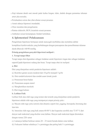 o Kaji tekanan darah saat masuk pada kedua lengan; tidur, duduk dengan pemantau tekanan
arteri jika tersedia.
o Pertahankan cairan dan obat-obatan sesuai pesanan.
o Amati adanya hipotensi mendadak.
o Ukur masukan dan pengeluaran.
o Pantau elektrolit, BUN, kreatinin sesuai pesanan.
o Ambulasi sesuai kemampuan; hindari kelelahan.
4. Iplementasi/ Pelaksanaan
Pengelolaan hipertensi bertujuan untuk mencegah morbiditas dan mortalitas akibat
komplikasi kardiovaskuler yang berhubungan dengan pencapaian dan pemeliharaan tekanan
darah dibawah 140/90 mmHg.
Prinsip pengelolaan penyakit hipertensi meliputi :
1. Terapi tanpa Obat
Terapi tanpa obat digunakan sebagai tindakan untuk hipertensi ringan dan sebagai tindakan
suportif pada hipertensi sedang dan berat. Terapi tanpa obat ini meliputi
a. Diet
Diet yang dianjurkan untuk penderita hipertensi adalah :
a). Restriksi garam secara moderat dari 10 gr/hr menjadi 5 gr/hr
b). Diet rendah kolesterol dan rendah asam lemak jenuh
c). Penurunan berat badan
d). Penurunan asupan etanol
e). Menghentikan merokok
f). Diet tinggi kalium
b. Latihan Fisik
Latihan fisik atau olah raga yang teratur dan terarah yang dianjurkan untuk penderita
hipertensi adalah olah raga yang mempunyai empat prinsip yaitu :
a). Macam olah raga yaitu isotonis dan dinamis seperti lari, jogging, bersepeda, berenang dan
lain-lain
b). Intensitas olah raga yang baik antara 60-80 % dari kapasitas aerobik atau 72-87 % dari
denyut nadi maksimal yang disebut zona latihan. Denyut nadi maksimal dapat ditentukan
dengan rumus 220–umur
c). Lamanya latihan berkisar antara 20 – 25 menit berada dalam zona latihan
d). Frekuensi latihan sebaiknya 3 x perminggu dan paling baik 5 x perminggu
 
