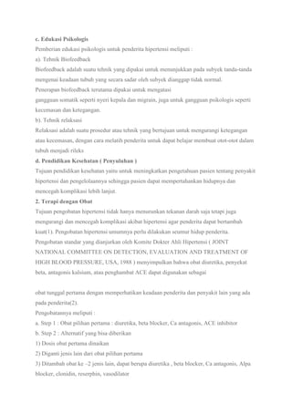 c. Edukasi Psikologis
Pemberian edukasi psikologis untuk penderita hipertensi meliputi :
a). Tehnik Biofeedback
Biofeedback adalah suatu tehnik yang dipakai untuk menunjukkan pada subyek tanda-tanda
mengenai keadaan tubuh yang secara sadar oleh subyek dianggap tidak normal.
Penerapan biofeedback terutama dipakai untuk mengatasi
gangguan somatik seperti nyeri kepala dan migrain, juga untuk gangguan psikologis seperti
kecemasan dan ketegangan.
b). Tehnik relaksasi
Relaksasi adalah suatu prosedur atau tehnik yang bertujuan untuk mengurangi ketegangan
atau kecemasan, dengan cara melatih penderita untuk dapat belajar membuat otot-otot dalam
tubuh menjadi rileks
d. Pendidikan Kesehatan ( Penyuluhan )
Tujuan pendidikan kesehatan yaitu untuk meningkatkan pengetahuan pasien tentang penyakit
hipertensi dan pengelolaannya sehingga pasien dapat mempertahankan hidupnya dan
mencegah komplikasi lebih lanjut.
2. Terapi dengan Obat
Tujuan pengobatan hipertensi tidak hanya menurunkan tekanan darah saja tetapi juga
mengurangi dan mencegah komplikasi akibat hipertensi agar penderita dapat bertambah
kuat(1). Pengobatan hipertensi umumnya perlu dilakukan seumur hidup penderita.
Pengobatan standar yang dianjurkan oleh Komite Dokter Ahli Hipertensi ( JOINT
NATIONAL COMMITTEE ON DETECTION, EVALUATION AND TREATMENT OF
HIGH BLOOD PRESSURE, USA, 1988 ) menyimpulkan bahwa obat diuretika, penyekat
beta, antagonis kalsium, atau penghambat ACE dapat digunakan sebagai
obat tunggal pertama dengan memperhatikan keadaan penderita dan penyakit lain yang ada
pada penderita(2).
Pengobatannya meliputi :
a. Step 1 : Obat pilihan pertama : diuretika, beta blocker, Ca antagonis, ACE inhibitor
b. Step 2 : Alternatif yang bisa diberikan
1) Dosis obat pertama dinaikan
2) Diganti jenis lain dari obat pilihan pertama
3) Ditambah obat ke –2 jenis lain, dapat berupa diuretika , beta blocker, Ca antagonis, Alpa
blocker, clonidin, reserphin, vasodilator
 