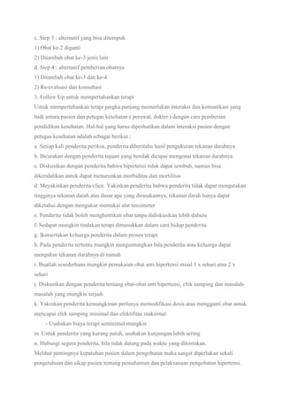c. Step 3 : alternatif yang bisa ditempuh
1) Obat ke-2 diganti
2) Ditambah obat ke-3 jenis lain
d. Step 4 : alternatif pemberian obatnya
1) Ditambah obat ke-3 dan ke-4
2) Re-evaluasi dan konsultasi
3. Follow Up untuk mempertahankan terapi
Untuk mempertahankan terapi jangka panjang memerlukan interaksi dan komunikasi yang
baik antara pasien dan petugas kesehatan ( perawat, dokter ) dengan cara pemberian
pendidikan kesehatan. Hal-hal yang harus diperhatikan dalam interaksi pasien dengan
petugas kesehatan adalah sebagai berikut :
a. Setiap kali penderita periksa, penderita diberitahu hasil pengukuran tekanan darahnya
b. Bicarakan dengan penderita tujuan yang hendak dicapai mengenai tekanan darahnya
c. Diskusikan dengan penderita bahwa hipertensi tidak dapat sembuh, namun bisa
dikendalikan untuk dapat menurunkan morbiditas dan mortilitas
d. Meyakinkan penderita/clien. Yakinkan penderita bahwa penderita tidak dapat mengatakan
tingginya tekanan darah atas dasar apa yang dirasakannya, tekanan darah hanya dapat
diketahui dengan mengukur memakai alat tensimeter
e. Penderita tidak boleh menghentikan obat tanpa didiskusikan lebih dahulu
f. Sedapat mungkin tindakan terapi dimasukkan dalam cara hidup penderita
g. Ikutsertakan keluarga penderita dalam proses terapi
h. Pada penderita tertentu mungkin menguntungkan bila penderita atau keluarga dapat
mengukur tekanan darahnya di rumah
i. Buatlah sesederhana mungkin pemakaian obat anti hipertensi misal 1 x sehari atau 2 x
sehari
j. Diskusikan dengan penderita tentang obat-obat anti hipertensi, efek samping dan masalah-
masalah yang mungkin terjadi
k. Yakinkan penderita kemungkinan perlunya memodifikasi dosis atau mengganti obat untuk
mencapai efek samping minimal dan efektifitas maksimal
- Usahakan biaya terapi seminimal mungkin
m. Untuk penderita yang kurang patuh, usahakan kunjungan lebih sering
n. Hubungi segera penderita, bila tidak datang pada waktu yang ditentukan.
Melihat pentingnya kepatuhan pasien dalam pengobatan maka sangat diperlukan sekali
pengetahuan dan sikap pasien tentang pemahaman dan pelaksanaan pengobatan hipertensi.
 
