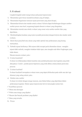 5. Evaluasi
Langkah-langkah untuk mengevaluasi pelayanan keperawatan :
1) Menentukan garis besar masalah kesehatan yang di hadapi ,
2) Menentukan bagaimana rumasan tujuan perawatan yang akan dicapai,
3) Manantukan kriteria dan standar untuk evaluasi. Kriteria dapat berhubungan dengan sumber-
sumber proses atau hasil, tergantung kepada dimensi evaluasi yang diinginkan,
4) Menentukan metode atau tehnik evaluasi yang sesuai serta sumber-sumber data yang
diperlukan,
5) Membandingkan keadaan yang nyata (sesudah perawatan) dengan kriteria dan standar untuk
evaluasi,
6) Identivikasi penyebab atau alasan yang tidak optimal atau pelaksanaan yang kurang
memuaskan,
7) Perbaiki tujuan berikutnya. Bila tujuan tidak tercapai perlu ditentukan alasan : mungkin
tujuan tidak realistik, mungkin tindakan tidak tepat, atau mungkin ada faktor lingkungan yang
tidak diatasi.
Macam-macam evaluasi yaitu :
1) Evalusi kuantitatif
Evaluasi ini dilaksanakan dalam kuantitas atau jumlah pelayanan atau kegiatan yang telah
dikerjakan. Contoh : jumlah pasien hipertensi yang telah dibina selama dalam perawatan
perawat.
2) Evaluasi kualitatif
Evaluasi kualitatif merupakan evaluasi mutu yang dapat difokuskan pada salah satu dari tiga
diimensi yang saling terkait yaitu :
a) Struktur atau sumber
Evaluasi ini terkait dengan tenaga manusia, atau bahan-bahan yang diperlukan dalam
pelaksanaan kegiatan. Dalam upaya keperawatan hal ini menyangkut antara lain:
 Kualifikasi perawat
 Minat atau dorongan
 Waktu atau tenaga yang dipakai
 Macam dan banyak peralatan yang dipakai
 Dana yang tersedia
b) Proses
 