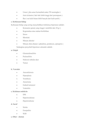 Umur ( jika umur bertambah maka TD meningkat )
Jenis kelamin ( laki-laki lebih tinggi dari perempuan )
Ras ( ras kulit hitam lebih banyak dari kulit putih )
c. Kebiasaan hidup
Kebiasaan hidup yang sering menyebabkan timbulnya hipertensi adalah :
Konsumsi garam yang tinggi ( melebihi dari 30 gr )
Kegemukan atau makan berlebihan
Stress
Merokok
Minum alkohol
Minum obat-obatan ( ephedrine, prednison, epineprin )
Sedangkan penyebab hipertensi sekunder adalah :
a. Ginjal
Glomerulonefritis
Pielonefritis
Nekrosis tubular akut
Tumor
b. Vascular
Aterosklerosis
Hiperplasia
Trombosis
Aneurisma
Emboli kolestrol
Vaskulitis
c. Kelainan endokrin
DM
Hipertiroidisme
Hipotiroidisme
d. Saraf
Stroke
Ensepalitis
SGB
e. Obat – obatan
 