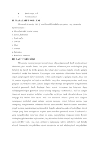 Kontrasepsi oral
Kortikosteroid
II. MASALAH/ PROBLEM
Menurut Rokhaeni ( 2001 ), manifestasi klinis beberapa pasien yang menderita
hipertensi yaitu :
a. Mengeluh sakit kepala, pusing
b. Lemas, kelelahan
c. Sesak nafas
d. Gelisah
e. Mual
f. Muntah
g. Epistaksis
h. Kesadaran menurun
III. PATOFISIOLOGI
Mekanisme yang mengontrol konstriksi dan relaksasi pembuluh darah terletak dipusat
vasomotor, pada medulla diotak. Dari pusat vasomotor ini bermula jaras saraf simpatis, yang
berlanjut ke bawah ke korda spinalis dan keluar dari kolumna medulla spinalis ganglia
simpatis di toraks dan abdomen. Rangsangan pusat vasomotor dihantarkan dalam bentuk
impuls yang bergerak ke bawah melalui system saraf simpatis ke ganglia simpatis. Pada titik
ini, neuron preganglion melepaskan asetilkolin, yang akan merangsang serabut saraf pasca
ganglion ke pembuluh darah, dimana dengan dilepaskannya noreepineprin mengakibatkan
konstriksi pembuluh darah. Berbagai factor seperti kecemasan dan ketakutan dapat
mempengaruhirespon pembuluh darah terhadap rangsang vasokonstriksi. Individu dengan
hipertensi sangat sensitive terhadap norepinefrin, meskipun tidak diketahui dengan jelas
mengapa hal tersebut bisa terjadi. Pada saat bersamaan dimana system saraf simpatis
merangsang pembuluh darah sebagai respons rangsang emosi, kelenjar adrenal juga
terangsang, mengakibatkan tambahan aktivitas vasokonstriksi. Medulla adrenal mensekresi
epinefrin, yang menyebabkan vasokonstriksi. Korteks adrenal mensekresi kortisol dan steroid
lainnya, yang dapat memperkuat respons vasokonstriktor pembuluh darah. Vasokonstriksi
yang mengakibatkan penurunan aliran ke ginjal, menyebabkan pelepasan rennin. Rennin
merangsang pembentukan angiotensin I yang kemudian diubah menjadi angiotensin II, suatu
vasokonstriktor kuat, yang pada gilirannya merangsang sekresi aldosteron oleh korteks
adrenal. Hormon ini menyebabkan retensi natrium dan air oleh tubulus ginjal, menyebabkan
 