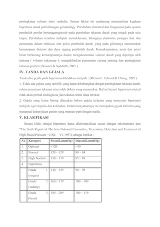peningkatan volume intra vaskuler. Semua faktor ini cenderung mencetuskan keadaan
hipertensi untuk pertimbangan gerontology. Perubahan structural dan fungsional pada system
pembuluh perifer bertanggungjawab pada perubahan tekanan darah yang terjadi pada usia
lanjut. Perubahan tersebut meliputi aterosklerosis, hilangnya elastisitas jaringan ikat dan
penurunan dalam relaksasi otot polos pembuluh darah, yang pada gilirannya menurunkan
kemampuan distensi dan daya regang pembuluh darah. Konsekuensinya, aorta dan arteri
besar berkurang kemampuannya dalam mengakomodasi volume darah yang dipompa oleh
jantung ( volume sekuncup ), mengakibatkan penurunan curang jantung dan peningkatan
tahanan perifer ( Brunner & Suddarth, 2002 ).
IV. TANDA DAN GEJALA
Tanda dan gejala pada hipertensi dibedakan menjadi : (Menurut : Edward K Chung, 1995 )
1. Tidak ada gejala yang spesifik yang dapat dihubungkan dengan peningkatan tekanan darah,
selain penentuan tekanan arteri oleh dokter yang memeriksa. Hal ini berarti hipertensi arterial
tidak akan pernah terdiagnosa jika tekanan arteri tidak terukur.
2. Gejala yang lazim Sering dikatakan bahwa gejala terlazim yang menyertai hipertensi
meliputi nyeri kepala dan kelelahan. Dalam kenyataannya ini merupakan gejala terlazim yang
mengenai kebanyakan pasien yang mencari pertolongan medis.
V. KLASIFIKASI
Secara klinis derajat hipertensi dapat dikelompokkan sesuai dengan rekomendasi dari
“The Sixth Report of The Join National Committee, Prevention, Detection and Treatment of
High Blood Pressure “ (JNC – VI, 1997) sebagai berikut :
No Kategori Sistolik(mmHg) Diastolik(mmHg)
1. Optimal <120 <80
2. Normal 120 – 129 80 – 84
3. High Normal 130 – 139 85 – 89
4. Hipertensi
Grade 1
(ringan)
140 – 159 90 – 99
Grade 2
(sedang)
160 – 179 100 – 109
Grade 3
(berat)
180 – 209 100 – 119
 