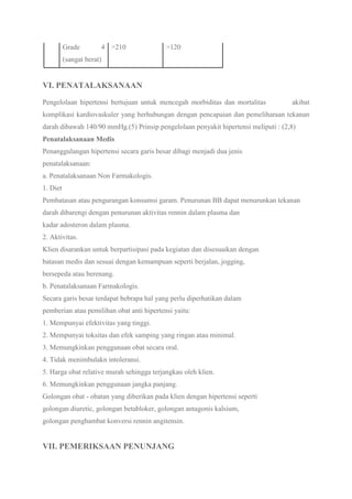 Grade 4
(sangat berat)
>210 >120
VI. PENATALAKSANAAN
Pengelolaan hipertensi bertujuan untuk mencegah morbiditas dan mortalitas akibat
komplikasi kardiovaskuler yang berhubungan dengan pencapaian dan pemeliharaan tekanan
darah dibawah 140/90 mmHg.(5) Prinsip pengelolaan penyakit hipertensi meliputi : (2,8)
Penatalaksanaan Medis
Penanggulangan hipertensi secara garis besar dibagi menjadi dua jenis
penatalaksanaan:
a. Penatalaksanaan Non Farmakologis.
1. Diet
Pembatasan atau pengurangan konsumsi garam. Penurunan BB dapat menurunkan tekanan
darah dibarengi dengan penurunan aktivitas rennin dalam plasma dan
kadar adosteron dalam plasma.
2. Aktivitas.
Klien disarankan untuk berpartisipasi pada kegiatan dan disesuaikan dengan
batasan medis dan sesuai dengan kemampuan seperti berjalan, jogging,
bersepeda atau berenang.
b. Penatalaksanaan Farmakologis.
Secara garis besar terdapat bebrapa hal yang perlu diperhatikan dalam
pemberian atau pemilihan obat anti hipertensi yaitu:
1. Mempunyai efektivitas yang tinggi.
2. Mempunyai toksitas dan efek samping yang ringan atau minimal.
3. Memungkinkan penggunaan obat secara oral.
4. Tidak menimbulakn intoleransi.
5. Harga obat relative murah sehingga terjangkau oleh klien.
6. Memungkinkan penggunaan jangka panjang.
Golongan obat - obatan yang diberikan pada klien dengan hipertensi seperti
golongan diuretic, golongan betabloker, golongan antagonis kalsium,
golongan penghambat konversi rennin angitensin.
VII. PEMERIKSAAN PENUNJANG
 