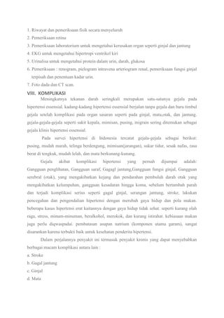 1. Riwayat dan pemeriksaan fisik secara menyeluruh
2. Pemeriksaan retina
3. Pemeriksaan laboratorium untuk mengetahui kerusakan organ seperti ginjal dan jantung
4. EKG untuk mengetahui hipertropi ventrikel kiri
5. Urinalisa untuk mengetahui protein dalam urin, darah, glukosa
6. Pemeriksaan : renogram, pielogram intravena arteriogram renal, pemeriksaan fungsi ginjal
terpisah dan penentuan kadar urin.
7. Foto dada dan CT scan.
VIII. KOMPLIKASI
Meningkatnya tekanan darah seringkali merupakan satu-satunya gejala pada
hipertensi essensial. kadang-kadang hipertensi essensial berjalan tanpa gejala dan baru timbul
gejala setelah komplikasi pada organ sasaran seperti pada ginjal, mata,otak, dan jantung.
gejala-gejala-gejala seperti sakit kepala, mimisan, pusing, migrain sering ditemukan sebagai
gejala klinis hipertensi essensial.
Pada survei hipertensi di Indonesia tercatat gejala-gejala sebagai berikut:
pusing, mudah marah, telinga berdengung, mimisan(jarangan), sukar tidur, sesak nafas, rasa
berat di tengkuk, mudah lelah, dan mata berkunang-kunang.
Gejala akibat komplikasi hipertensi yang pernah dijumpai adalah:
Gangguan penglihatan, Gangguan saraf, Gagagl jantung,Gangguan fungsi ginjal, Gangguan
serebral (otak), yang mengakibatkan kejang dan pendarahan pembuluh darah otak yang
mengakibatkan kelumpuhan, gangguan kesadaran hingga koma, sebelum bertambah parah
dan terjadi komplikasi serius seperti gagal ginjal, serangan jantung, stroke, lakukan
pencegahan dan pengendalian hipertensi dengan merubah gaya hidup dan pola makan.
beberapa kasus hipertensi erat kaitannya dengan gaya hidup tidak sehat. seperti kurang olah
raga, stress, minum-minuman, beralkohol, merokok, dan kurang istirahat. kebiasaan makan
juga perlu diqwaspadai. pembatasan asupan natrium (komponen utama garam), sangat
disarankan karena terbukti baik untuk kesehatan penderita hipertensi.
Dalam perjalannya penyakit ini termasuk penyakit kronis yang dapat menyebabkan
berbagai macam komplikasi antara lain :
a. Stroke
b. Gagal jantung
c. Ginjal
d. Mata
 
