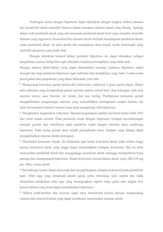 Hubungan stroke dengan hipertensi dapat dijelaskan dengan singkat, bahwa tahanan
dari pembuluh darah memiliki batasan dalam menahan tekanan darah yang datang. Apalagi
dalam otak pembuluh darah yang ada termasuk pembuluh darah kecil yang otomatis memiliki
tahanan yang juga kecil. Kemudian bila tekanan darah melebihi kemampuan pembuluh darah,
maka pembuluh darah ini akan pecah dan selanjutnya akan terjadi stroke hemoragik yang
memiliki prognosis yang tidak baik.
Dengan demikian kontrol dalam penyakit hipertensi ini dapat dikatakan sebagai
pengobatan seumur hidup bila ingin dihindari terjadinya komplikasi yang tidak baik.
Dengan adanya faktor-faktor yang dapat dihindarkan tersebut, tentunya hipertensi dapat
dicegah dan bagi penderita hipertensi agar terhindar dari komplikasi yang fatal. Usaha-usaha
pencegahan dan pengobatan yang dapat dilakukan yaitu sbb.:
* Mengurangi konsumsi garam dalam diet sehari-hari, maksimal 2 gram garam dapur. Batasi
pula makanan yang mengandung garam natrium seperti corned beef, ikan kalengan, lauk atau
sayuran instan, saus botolan, mi instan, dan kue kering. Pembatasan konsumsi garam
mengakibatkan pengurangan natrium yang menyebabkan peningkatan asupan kalium. Ini
akan menurunkan natrium intrasel yang akan mengurangi efek hipertensi.
* Menghindari kegemukan (obesitas). Batasan kegemukan adalah jika berat badan lebih 10%
dari berat badan normal. Pada penderita muda dengan hipertensi terdapat kecenderungan
menjadi gemuk dan sebaliknya pada penderita muda dengan obesitas akan cenderung
hipertensi. Pada orang gemuk akan terjadi peningkatan tonus simpatis yang diduga dapat
mengakibatkan tekanan darah meningkat.
* Membatasi konsumsi lemak. Ini dilakukan agar kadar kolesterol darah tidak terlalu tinggi
karena kolesterol darah yang tinggi dapat menyebabkan endapan kolesterol. Hal ini akan
menyumbat pembuluh darah dan mengganggu peredaran darah sehingga memperberat kerja
jantung dan memperparah hipertensi. Kadar kolesterol normal dalam darah yaitu 200-250 mg
per 100cc serum darah.
* Berolahraga teratur dapat menyerap dan menghilangkan endapan kolesterol pada pembuluh
nadi. Olah raga yang dimaksud adalah gerak jalan, berenang, naik sepeda dan tidak
dianjurkan melakukan olah raga yang menegangkan seperti tinju, gulat atau angkat besi
karena latihan yang berat dapat menimbulkan hipertensi.
* Makan buah-buahan dan sayuran segar amat bermanfaat karena banyak mengandung
vitamin dan mineral kalium yang dapat membantu menurunkan tekanan darah.
 