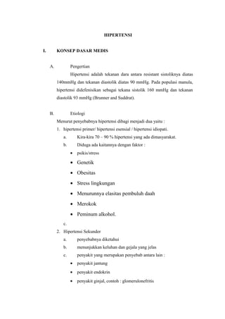 HIPERTENSI 
I. KONSEP DASAR MEDIS 
A. Pengertian 
Hipertensi adalah tekanan dara antara resistant sistoliknya diatas 
140mmHg dan tekanan diastolik diatas 90 mmHg. Pada populasi manula, 
hipertensi didefenisikan sebagai tekana sistolik 160 mmHg dan tekanan 
diastolik 93 mmHg (Brunner and Suddrat). 
B. Etiologi 
Menurut penyebabnya hipertensi dibagi menjadi dua yaitu : 
1. hipertensi primer/ hipertensi esensial / hipertensi idiopati. 
a. Kira-kira 70 – 90 % hipertensi yang ada dimasyarakat. 
b. Diduga ada kaitannya dengan faktor : 
· psikis/stress 
· Genetik 
· Obesitas 
· Stress lingkungan 
· Menurunnya elasitas pembuluh daah 
· Merokok 
· Peminum alkohol. 
c. 
2. Hipertensi Sekunder 
a. penyebabnya diketahui 
b. menunjukkan keluhan dan gejala yang jelas 
c. penyakit yang merupakan penyebab antara lain : 
· penyakit jantung 
· penyakit endokrin 
· penyakit ginjal, contoh : glomerulonefritis 
 