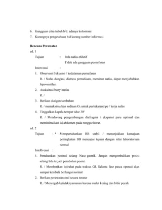 6. Gangguan citra tubuh b/d. adanya kolostomi
7. Kurangnya pengetahuan b/d kurang sumber informasi
Rencana Perawatan
ad. 1
Tujuan : Pola nafas efektif
Tidak ada gangguan pernafasan
Intervensi :
1. Observasi frekuensi / kedalaman pernafasan
R. / Nafas dangkal, distress pernafasan, menahan nafas, dapat menyebabkan
hipoventilasi
2. Auskultasi bunyi nafas
R. /
3. Berikan oksigen tambahan
R. / memaksimalkan sediaan O2 untuk pertukarand pe / kerja nafas
4. Tinggalkan kepala tempat tidur 30o
R. / Mendorong pengembangan diafragma / ekspansi paru optimal dan
meminimalkan isi abdomen pada rongga thorax
ad. 2
Tujuan : * Mempertahankan BB stabil / menunjukkan kemajuan
peningkatan BB mencapai tujuan dengan nilai laboratorium
normal
InteRvensi :
1. Pertahankan potensi selang Naso-gastrik. Jangan mengembalikan posisi
selang bila terjadi perubahan posisi.
R. / Memberikan istirahat pada traktus GJ. Selama fase pasca operasi akut
sampai kembali berfungsi normal
2. Berikan perawatan oral secara teratur
R. / Mencegah ketidaknyamanan karena mulut kering dan bibir pecah
 