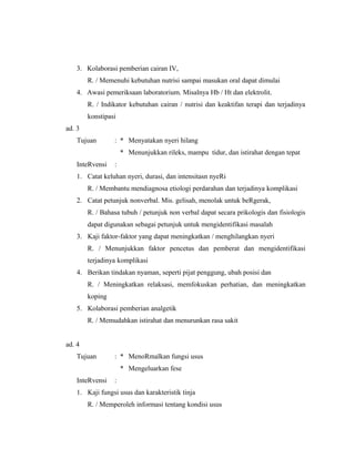 3. Kolaborasi pemberian cairan IV,
R. / Memenuhi kebutuhan nutrisi sampai masukan oral dapat dimulai
4. Awasi pemeriksaan laboratorium. Misalnya Hb / Ht dan elektrolit.
R. / Indikator kebutuhan cairan / nutrisi dan keaktifan terapi dan terjadinya
konstipasi
ad. 3
Tujuan : * Menyatakan nyeri hilang
* Menunjukkan rileks, mampu tidur, dan istirahat dengan tepat
InteRvensi :
1. Catat keluhan nyeri, durasi, dan intensitasn nyeRi
R. / Membantu mendiagnosa etiologi perdarahan dan terjadinya komplikasi
2. Catat petunjuk nonverbal. Mis. gelisah, menolak untuk beRgerak,
R. / Bahasa tubuh / petunjuk non verbal dapat secara prikologis dan fisiologis
dapat digunakan sebagai petunjuk untuk mengidentifikasi masalah
3. Kaji faktor-faktor yang dapat meningkatkan / menghilangkan nyeri
R. / Menunjukkan faktor pencetus dan pemberat dan mengidentifikasi
terjadinya komplikasi
4. Berikan tindakan nyaman, seperti pijat penggung, ubah posisi dan
R. / Meningkatkan relaksasi, memfokuskan perhatian, dan meningkatkan
koping
5. Kolaborasi pemberian analgetik
R. / Memudahkan istirahat dan menurunkan rasa sakit
ad. 4
Tujuan : * MenoRmalkan fungsi usus
* Mengeluarkan fese
InteRvensi :
1. Kaji fungsi usus dan karakteristik tinja
R. / Memperoleh informasi tentang kondisi usus
 