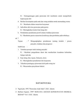 R. / Ketergantungan pada perawatan diri membantu untuk memperbaiki
kepercayaan diri
4. Berikan kesempatan pada anak dan orang terdekat untuk memandang stoma
R. / Membantu dalam menerima kenyataan
5. Jadwalkan aktivitas perawatan pada pasien
R. / Meningkatkan kontrol dan harga diri
6. Pertahankan pendekatan positif selama tindakan perawatan
R. / Membantu pasien menerima kondisinya dan perubahan pada tubuhnya
ad. 7
Tujuan : * Mengungkapkan pemahaman tentang kondisi / proses
penyakit, tindakan dan prognosis
InteRvensi :
1. Tentukan persepsi anak tentang penyakit
R. / Membuat pengetahuan dasar dan memberikan kesadaran kebutuhan
belajar individu
2. Kaji ulang obat, tujuan, frekuensi, dosis
R. / Meningkatkan pemahaman dan kerjasama
3. Tekankan pentingnya perawatan kulit pada orang tua
R. / Menurunkan penyebaran bakteri
DAFTAR PUSTAKA
 Ngastiyah, 1997,”Perawatan Anak Sakit”, EGC. Jakarta
 Barbara Engram, 1999” RENCANA ASUHAN KEPERAWATAN MEDIKAL
BEDAH” Vol 3. EGC. Jakarta
 