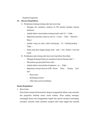 - Kegiatan keagamaan
IX. Riwayat Hospitalisasi
A. Pemahaman keluarga tentang sakit dan rawat inap
- Mengapa ibu membawa anaknya ke RS berobat (keluhan distensi
abdomen)
- Apakah dokter menceritakan tentang kondisi anak Ya  Tidak -
- Bagaimana perasaan orang tua saat ini : Cemas - Takut - Khawatir -
Biasa 
- Apakah orang tua akan selalu berkunjung : Ya  Kadang-kadang -
Tidak -
- Siapa yang akan tinggal dengan anak : ayah  ibu  Kakak  Lain-lain
nenek
B. Pemahaman anak tentang sakit dan rawat inap belum bisa dikaji
- Mengapa Keluarga/Orang tua membawa kamu ke Rumah sakit ? –
- Menurutmu apa penyebab kamu sakit -
- Apakah dokter menceritakan keadaanmu : ya - Tidak -
- Bagaimana rasanya dirawat di RS : Bosan Takut Senang Lain-
lain –
- Rasa cemas
- Kehilangan kontrol
- Takut akan nyeri & perlukaan
Reaksi Hospitalisasi
1. Rasa Cemas
Klien belum mampu berkomunikasi dengan menggunakan bahasa yang memadai,
dan pengertian terhadap situasi masih terbatas. Klien kadang menangis,
memanggil ibunya atau menggunakan tingkat laku agresif, misalnya menendang,
memukul, mencoba untuk membuat orangtua (Ibu) tetap tinggal dan menolak
 