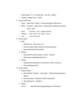 - Suara jantung : S1, S2, bising aorta – mur-mur – gallop -
- Capillary refilling Time ± 3 detik
F. System Pencernaan
- Sklera : tidak, bibir : lembab - kering pecah-pecah  labio skiziz –
- Mulut : stomatitis – palato skizis – jumlah gigi 6 kemampuan menelan :
Baik / Sulit -
- Gaster : Kembung – Nyeri – gerakan peristaltis
- Abdomen : Hati : teraba – Lien – ginjal – Faeses –
- Anus : Lecet  hemorroid
G. System Indra
1. Mata
- Kelopak mata – bulu mata  alis 
- Visus (Gunakan snellen chard) t.d.k (sulit ditentukan)
- Lapang Pandang Sulit ditentukan
2. Hidung
- Penciuman IV perih di hidung – trauma – mimisan –
- Sekret yang menghalangi penciuman –
3. Telinga
- Keadaan daun telinga baik, kenal auditoris : Besih  Serumen –
- Fungsi pendegaran baik
H. System Syarat
1. Fungsi Cerebral
a. Status Mental : Orientasi – Daya Ingat – Perhatian dan perhitungan –
Bahasa –
b. Kesabaran (Eyes 4 Motorik 6 verbal 5) dengan 665
c. Bicara Ekspresive – Resiptive –
2. Fungsi
Nervus : Sulit ditentukan lapang pandang, sulit ditentukan
 
