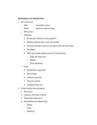 PEMERIKSAAN PERSISTEM
1. Gastrointestinal
- Mata : Kunjungtiva pucat
- Mulut : Memoran mukasa kering
- Bibir pecah
- Abdomen
• Ketegangan abdomen secara progresif
• Dinding abdomen tipis, vena-vena terlihat
• Aktivitas peristaltic menurun dan dapat tidak ada sama sekali
• Konstipasi
• Mual atau muntah (pada neonatus 24 jam pertama)
- Tidak ada mekonium
- Muntah
- Perut membuncit
- Feces
• Karakteristik seperti pita
• Warna gelap
• Frekuensi menurun
• Tenesmus positik
• Terdapat bising usus
2. Kardiovaskular dan pernapasan
a. Bibir pucat
b. Capillary refiil time (5 detik)
c. Warna kulit muka pucat
d. Kelembaban kulit dapat terjadi
- Dingin
- Panas
- Diaforesis
 