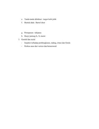 e. Tanda-tanda dehidrasi : turgor kulit jelek
f. Bentuk dada : Barrel chest
g. Pernapasan : takipnea
h. Bunyi jantung S1, S2 murni
3. Genital dan rectal
- Inspeksi terhadap pembengkaran, radang, iritasi dan fistula
- Periksa anus dari varices dan hemorrnoid
 