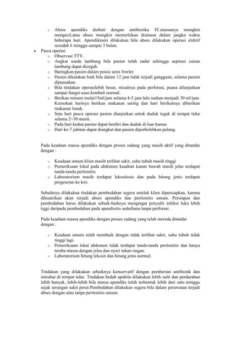 o

Abses apendiks diobati dengan antibiotika IV,massanya mungkin
mengecil,atau abses mungkin memerlukan drainase dalam jangka waktu
beberapa hari. Apendiktomi dilakukan bila abses dilakukan operasi elektif
sesudah 6 minggu sampai 3 bulan.
Pasca operasi
o Observasi TTV.
o Angkat sonde lambung bila pasien telah sadar sehingga aspirasi cairan
lambung dapat dicegah.
o Baringkan pasien dalam posisi semi fowler.
o Pasien dikatakan baik bila dalam 12 jam tidak terjadi gangguan, selama pasien
dipuasakan.
o Bila tindakan operasilebih besar, misalnya pada perforasi, puasa dilanjutkan
sampai fungsi usus kembali normal.
o Berikan minum mulai15ml/jam selama 4-5 jam lalu naikan menjadi 30 ml/jam.
Keesokan harinya berikan makanan saring dan hari berikutnya diberikan
makanan lunak.
o Satu hari pasca operasi pasien dianjurkan untuk duduk tegak di tempat tidur
selama 2×30 menit.
o Pada hari kedua pasien dapat berdiri dan duduk di luar kamar.
o Hari ke-7 jahitan dapat diangkat dan pasien diperbolehkan pulang.

Pada keadaan massa apendiks dengan proses radang yang masih aktif yang ditandai
dengan :
o
o
o

Keadaan umum klien masih terlihat sakit, suhu tubuh masih tinggi
Pemeriksaan lokal pada abdomen kuadran kanan bawah masih jelas terdapat
tanda-tanda peritonitis
Laboratorium masih terdapat lekositosis dan pada hitung jenis terdapat
pergeseran ke kiri.

Sebaiknya dilakukan tindakan pembedahan segera setelah klien dipersiapkan, karena
dikuatirkan akan terjadi abses apendiks dan peritonitis umum. Persiapan dan
pembedahan harus dilakukan sebaik-baiknya mengingat penyulit infeksi luka lebih
tiggi daripada pembedahan pada apendisitis sederhana tanpa perforasi .
Pada keadaan massa apendiks dengan proses radang yang telah mereda ditandai
dengan :
o
o
o

Keadaan umum telah membaik dengan tidak terlihat sakit, suhu tubuh tidak
tinggi lagi.
Pemeriksaan lokal abdomen tidak terdapat tanda-tanda peritonitis dan hanya
teraba massa dengan jelas dan nyeri tekan ringan.
Laboratorium hitung lekosit dan hitung jenis normal.

Tindakan yang dilakukan sebaiknya konservatif dengan pemberian antibiotik dan
istirahat di tempat tidur. Tindakan bedah apabila dilakukan lebih sulit dan perdarahan
lebih banyak, lebih-lebih bila massa apendiks telah terbentuk lebih dari satu minggu
sejak serangan sakit perut.Pembedahan dilakukan segera bila dalam perawatan terjadi
abses dengan atau tanpa peritonitis umum.

 