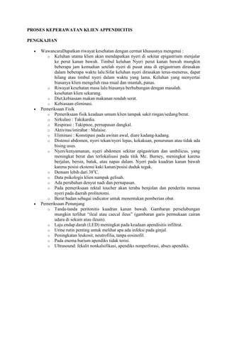 PROSES KEPERAWATAN KLIEN APPENDICITIS
PENGKAJIAN
WawancaraDapatkan riwayat kesehatan dengan cermat khususnya mengenai :
o Keluhan utama klien akan mendapatkan nyeri di sekitar epigastrium menjalar
ke perut kanan bawah. Timbul keluhan Nyeri perut kanan bawah mungkin
beberapa jam kemudian setelah nyeri di pusat atau di epigastrium dirasakan
dalam beberapa waktu lalu.Sifat keluhan nyeri dirasakan terus-menerus, dapat
hilang atau timbul nyeri dalam waktu yang lama. Keluhan yang menyertai
biasanya klien mengeluh rasa mual dan muntah, panas.
o Riwayat kesehatan masa lalu biasanya berhubungan dengan masalah.
kesehatan klien sekarang.
o Diet,kebiasaan makan makanan rendah serat.
o Kebiasaan eliminasi.
Pemeriksaan Fisik
o Pemeriksaan fisik keadaan umum klien tampak sakit ringan/sedang/berat.
o Sirkulasi : Takikardia.
o Respirasi : Takipnoe, pernapasan dangkal.
o Aktivitas/istirahat : Malaise.
o Eliminasi : Konstipasi pada awitan awal, diare kadang-kadang.
o Distensi abdomen, nyeri tekan/nyeri lepas, kekakuan, penurunan atau tidak ada
bising usus.
o Nyeri/kenyamanan, nyeri abdomen sekitar epigastrium dan umbilicus, yang
meningkat berat dan terlokalisasi pada titik Mc. Burney, meningkat karena
berjalan, bersin, batuk, atau napas dalam. Nyeri pada kuadran kanan bawah
karena posisi ekstensi kaki kanan/posisi duduk tegak.
o
o Demam lebih dari 38 C.
o Data psikologis klien nampak gelisah.
o Ada perubahan denyut nadi dan pernapasan.
o Pada pemeriksaan rektal toucher akan teraba benjolan dan penderita merasa
nyeri pada daerah prolitotomi.
o Berat badan sebagai indicator untuk menentukan pemberian obat.
Pemeriksaan Penunjang
o Tanda-tanda peritonitis kuadran kanan bawah. Gambaran perselubungan
mungkin terlihat “ileal atau caecal ileus” (gambaran garis permukaan cairan
udara di sekum atau ileum).
o Laju endap darah (LED) meningkat pada keadaan apendisitis infiltrat.
o Urine rutin penting untuk melihat apa ada infeksi pada ginjal.
o Peningkatan leukosit, neutrofilia, tanpa eosinofil.
o Pada enema barium apendiks tidak terisi.
o Ultrasound: fekalit nonkalsifikasi, apendiks nonperforasi, abses apendiks.

 