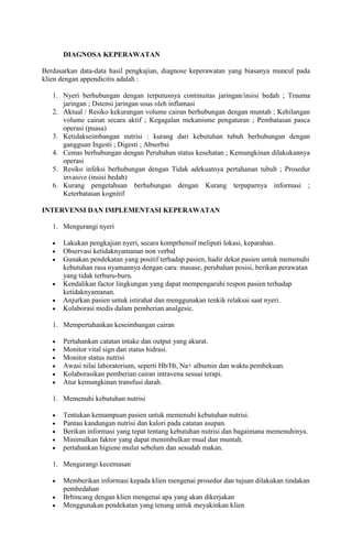 DIAGNOSA KEPERAWATAN
Berdasarkan data-data hasil pengkajian, diagnose keperawatan yang biasanya muncul pada
klien dengan appendicitis adalah :
1. Nyeri berhubungan dengan terputusnya continuitas jaringan/insisi bedah ; Trauma
jaringan ; Dstensi jaringan usus oleh inflamasi
2. Aktual / Resiko kekurangan volume cairan berhubungan dengan muntah ; Kehilangan
volume cairan secara aktif ; Kegagalan mekanisme pengaturan ; Pembatasan pasca
operasi (puasa)
3. Ketidakseimbangan nutrisi : kurang dari kebutuhan tubuh berhubungan dengan
gangguan Ingesti ; Digesti ; Absorbsi
4. Cemas berhubungan dengan Perubahan status kesehatan ; Kemungkinan dilakukannya
operasi
5. Resiko infeksi berhubungan dengan Tidak adekuatnya pertahanan tubuh ; Prosedur
invasive (insisi bedah)
6. Kurang pengetahuan berhubungan dengan Kurang terpaparnya informasi ;
Keterbatasan kognitif
INTERVENSI DAN IMPLEMENTASI KEPERAWATAN
1. Mengurangi nyeri
Lakukan pengkajian nyeri, secara komprhensif meliputi lokasi, keparahan.
Observasi ketidaknyamanan non verbal
Gunakan pendekatan yang positif terhadap pasien, hadir dekat pasien untuk memenuhi
kebutuhan rasa nyamannya dengan cara: masase, perubahan posisi, berikan perawatan
yang tidak terburu-buru.
Kendalikan factor lingkungan yang dapat mempengaruhi respon pasien terhadap
ketidaknyamanan.
Anjurkan pasien untuk istirahat dan menggunakan tenkik relaksai saat nyeri.
Kolaborasi medis dalam pemberian analgesic.
1. Mempertahankan keseimbangan cairan
Pertahankan catatan intake dan output yang akurat.
Monitor vital sign dan status hidrasi.
Monitor status nutrisi
Awasi nilai laboratorium, seperti Hb/Ht, Na+ albumin dan waktu pembekuan.
Kolaborasikan pemberian cairan intravena sesuai terapi.
Atur kemungkinan transfusi darah.
1. Memenuhi kebutuhan nutrisi
Tentukan kemampuan pasien untuk memenuhi kebutuhan nutrisi.
Pantau kandungan nutrisi dan kalori pada catatan asupan.
Berikan informasi yang tepat tentang kebutuhan nutrisi dan bagaimana memenuhinya.
Minimalkan faktor yang dapat menimbulkan mual dan muntah.
pertahankan higiene mulut sebelum dan sesudah makan.
1. Mengurangi kecemasan
Memberikan informasi kepada klien mengenai prosedur dan tujuan dilakukan tindakan
pembedahan
Brbincang dengan klien mengenai apa yang akan dikerjakan
Menggunakan pendekatan yang tenang untuk meyakinkan klien

 
