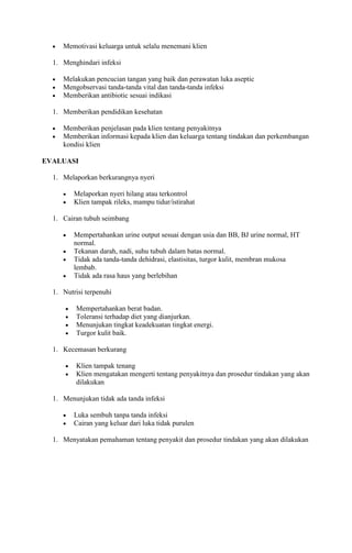 Memotivasi keluarga untuk selalu menemani klien
1. Menghindari infeksi
Melakukan pencucian tangan yang baik dan perawatan luka aseptic
Mengobservasi tanda-tanda vital dan tanda-tanda infeksi
Memberikan antibiotic sesuai indikasi
1. Memberikan pendidikan kesehatan
Memberikan penjelasan pada klien tentang penyakitnya
Memberikan informasi kepada klien dan keluarga tentang tindakan dan perkembangan
kondisi klien
EVALUASI
1. Melaporkan berkurangnya nyeri
Melaporkan nyeri hilang atau terkontrol
Klien tampak rileks, mampu tidur/istirahat
1. Cairan tubuh seimbang
Mempertahankan urine output sesuai dengan usia dan BB, BJ urine normal, HT
normal.
Tekanan darah, nadi, suhu tubuh dalam batas normal.
Tidak ada tanda-tanda dehidrasi, elastisitas, turgor kulit, membran mukosa
lembab.
Tidak ada rasa haus yang berlebihan
1. Nutrisi terpenuhi
Mempertahankan berat badan.
Toleransi terhadap diet yang dianjurkan.
Menunjukan tingkat keadekuatan tingkat energi.
Turgor kulit baik.
1. Kecemasan berkurang
Klien tampak tenang
Klien mengatakan mengerti tentang penyakitnya dan prosedur tindakan yang akan
dilakukan
1. Menunjukan tidak ada tanda infeksi
Luka sembuh tanpa tanda infeksi
Cairan yang keluar dari luka tidak purulen
1. Menyatakan pemahaman tentang penyakit dan prosedur tindakan yang akan dilakukan

 