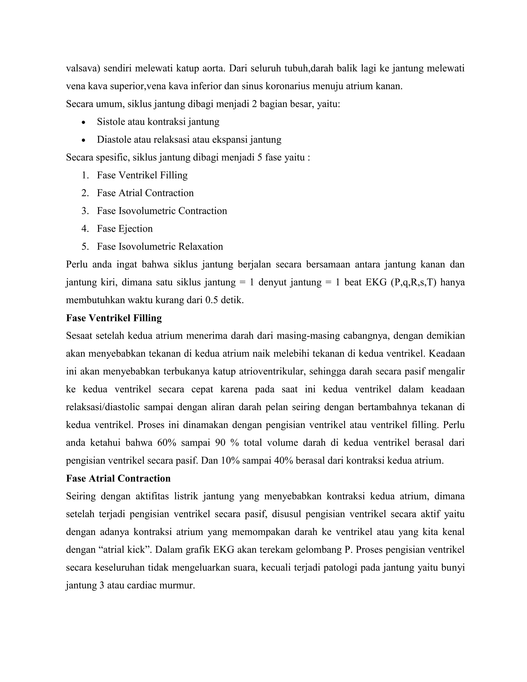 valsava) sendiri melewati katup aorta. Dari seluruh tubuh,darah balik lagi ke jantung melewati
vena kava superior,vena kava inferior dan sinus koronarius menuju atrium kanan.
Secara umum, siklus jantung dibagi menjadi 2 bagian besar, yaitu:
       Sistole atau kontraksi jantung
       Diastole atau relaksasi atau ekspansi jantung
Secara spesific, siklus jantung dibagi menjadi 5 fase yaitu :
   1. Fase Ventrikel Filling
   2. Fase Atrial Contraction
   3. Fase Isovolumetric Contraction
   4. Fase Ejection
   5. Fase Isovolumetric Relaxation
Perlu anda ingat bahwa siklus jantung berjalan secara bersamaan antara jantung kanan dan
jantung kiri, dimana satu siklus jantung = 1 denyut jantung = 1 beat EKG (P,q,R,s,T) hanya
membutuhkan waktu kurang dari 0.5 detik.
Fase Ventrikel Filling
Sesaat setelah kedua atrium menerima darah dari masing-masing cabangnya, dengan demikian
akan menyebabkan tekanan di kedua atrium naik melebihi tekanan di kedua ventrikel. Keadaan
ini akan menyebabkan terbukanya katup atrioventrikular, sehingga darah secara pasif mengalir
ke kedua ventrikel secara cepat karena pada saat ini kedua ventrikel dalam keadaan
relaksasi/diastolic sampai dengan aliran darah pelan seiring dengan bertambahnya tekanan di
kedua ventrikel. Proses ini dinamakan dengan pengisian ventrikel atau ventrikel filling. Perlu
anda ketahui bahwa 60% sampai 90 % total volume darah di kedua ventrikel berasal dari
pengisian ventrikel secara pasif. Dan 10% sampai 40% berasal dari kontraksi kedua atrium.
Fase Atrial Contraction
Seiring dengan aktifitas listrik jantung yang menyebabkan kontraksi kedua atrium, dimana
setelah terjadi pengisian ventrikel secara pasif, disusul pengisian ventrikel secara aktif yaitu
dengan adanya kontraksi atrium yang memompakan darah ke ventrikel atau yang kita kenal
dengan “atrial kick”. Dalam grafik EKG akan terekam gelombang P. Proses pengisian ventrikel
secara keseluruhan tidak mengeluarkan suara, kecuali terjadi patologi pada jantung yaitu bunyi
jantung 3 atau cardiac murmur.
 