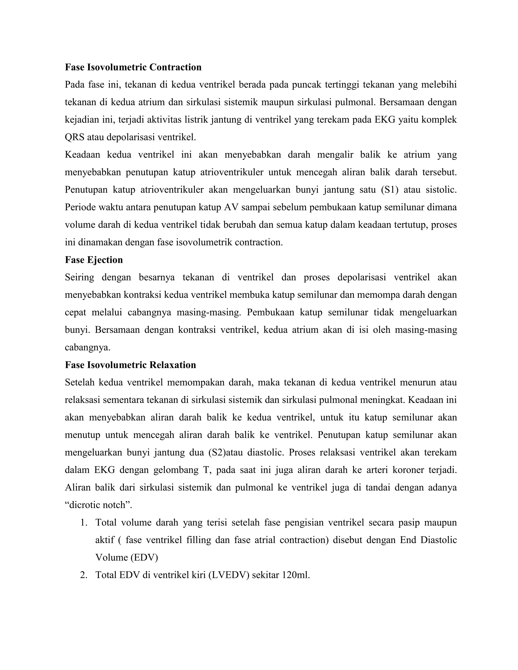 Fase Isovolumetric Contraction
Pada fase ini, tekanan di kedua ventrikel berada pada puncak tertinggi tekanan yang melebihi
tekanan di kedua atrium dan sirkulasi sistemik maupun sirkulasi pulmonal. Bersamaan dengan
kejadian ini, terjadi aktivitas listrik jantung di ventrikel yang terekam pada EKG yaitu komplek
QRS atau depolarisasi ventrikel.
Keadaan kedua ventrikel ini akan menyebabkan darah mengalir balik ke atrium yang
menyebabkan penutupan katup atrioventrikuler untuk mencegah aliran balik darah tersebut.
Penutupan katup atrioventrikuler akan mengeluarkan bunyi jantung satu (S1) atau sistolic.
Periode waktu antara penutupan katup AV sampai sebelum pembukaan katup semilunar dimana
volume darah di kedua ventrikel tidak berubah dan semua katup dalam keadaan tertutup, proses
ini dinamakan dengan fase isovolumetrik contraction.
Fase Ejection
Seiring dengan besarnya tekanan di ventrikel dan proses depolarisasi ventrikel akan
menyebabkan kontraksi kedua ventrikel membuka katup semilunar dan memompa darah dengan
cepat melalui cabangnya masing-masing. Pembukaan katup semilunar tidak mengeluarkan
bunyi. Bersamaan dengan kontraksi ventrikel, kedua atrium akan di isi oleh masing-masing
cabangnya.
Fase Isovolumetric Relaxation
Setelah kedua ventrikel memompakan darah, maka tekanan di kedua ventrikel menurun atau
relaksasi sementara tekanan di sirkulasi sistemik dan sirkulasi pulmonal meningkat. Keadaan ini
akan menyebabkan aliran darah balik ke kedua ventrikel, untuk itu katup semilunar akan
menutup untuk mencegah aliran darah balik ke ventrikel. Penutupan katup semilunar akan
mengeluarkan bunyi jantung dua (S2)atau diastolic. Proses relaksasi ventrikel akan terekam
dalam EKG dengan gelombang T, pada saat ini juga aliran darah ke arteri koroner terjadi.
Aliran balik dari sirkulasi sistemik dan pulmonal ke ventrikel juga di tandai dengan adanya
“dicrotic notch”.
   1. Total volume darah yang terisi setelah fase pengisian ventrikel secara pasip maupun
       aktif ( fase ventrikel filling dan fase atrial contraction) disebut dengan End Diastolic
       Volume (EDV)
   2. Total EDV di ventrikel kiri (LVEDV) sekitar 120ml.
 