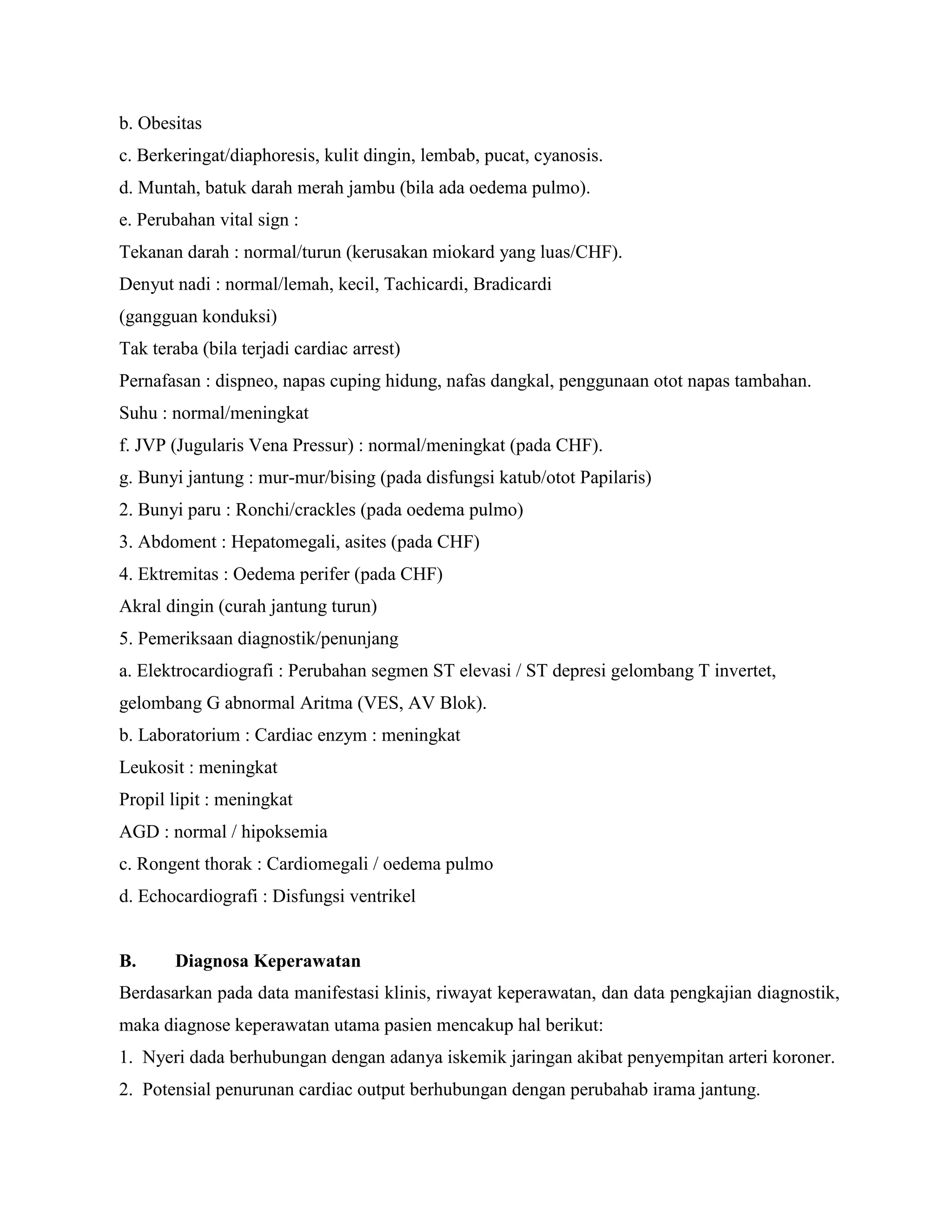 b. Obesitas
c. Berkeringat/diaphoresis, kulit dingin, lembab, pucat, cyanosis.
d. Muntah, batuk darah merah jambu (bila ada oedema pulmo).
e. Perubahan vital sign :
Tekanan darah : normal/turun (kerusakan miokard yang luas/CHF).
Denyut nadi : normal/lemah, kecil, Tachicardi, Bradicardi
(gangguan konduksi)
Tak teraba (bila terjadi cardiac arrest)
Pernafasan : dispneo, napas cuping hidung, nafas dangkal, penggunaan otot napas tambahan.
Suhu : normal/meningkat
f. JVP (Jugularis Vena Pressur) : normal/meningkat (pada CHF).
g. Bunyi jantung : mur-mur/bising (pada disfungsi katub/otot Papilaris)
2. Bunyi paru : Ronchi/crackles (pada oedema pulmo)
3. Abdoment : Hepatomegali, asites (pada CHF)
4. Ektremitas : Oedema perifer (pada CHF)
Akral dingin (curah jantung turun)
5. Pemeriksaan diagnostik/penunjang
a. Elektrocardiografi : Perubahan segmen ST elevasi / ST depresi gelombang T invertet,
gelombang G abnormal Aritma (VES, AV Blok).
b. Laboratorium : Cardiac enzym : meningkat
Leukosit : meningkat
Propil lipit : meningkat
AGD : normal / hipoksemia
c. Rongent thorak : Cardiomegali / oedema pulmo
d. Echocardiografi : Disfungsi ventrikel


B.     Diagnosa Keperawatan
Berdasarkan pada data manifestasi klinis, riwayat keperawatan, dan data pengkajian diagnostik,
maka diagnose keperawatan utama pasien mencakup hal berikut:
1. Nyeri dada berhubungan dengan adanya iskemik jaringan akibat penyempitan arteri koroner.
2. Potensial penurunan cardiac output berhubungan dengan perubahab irama jantung.
 