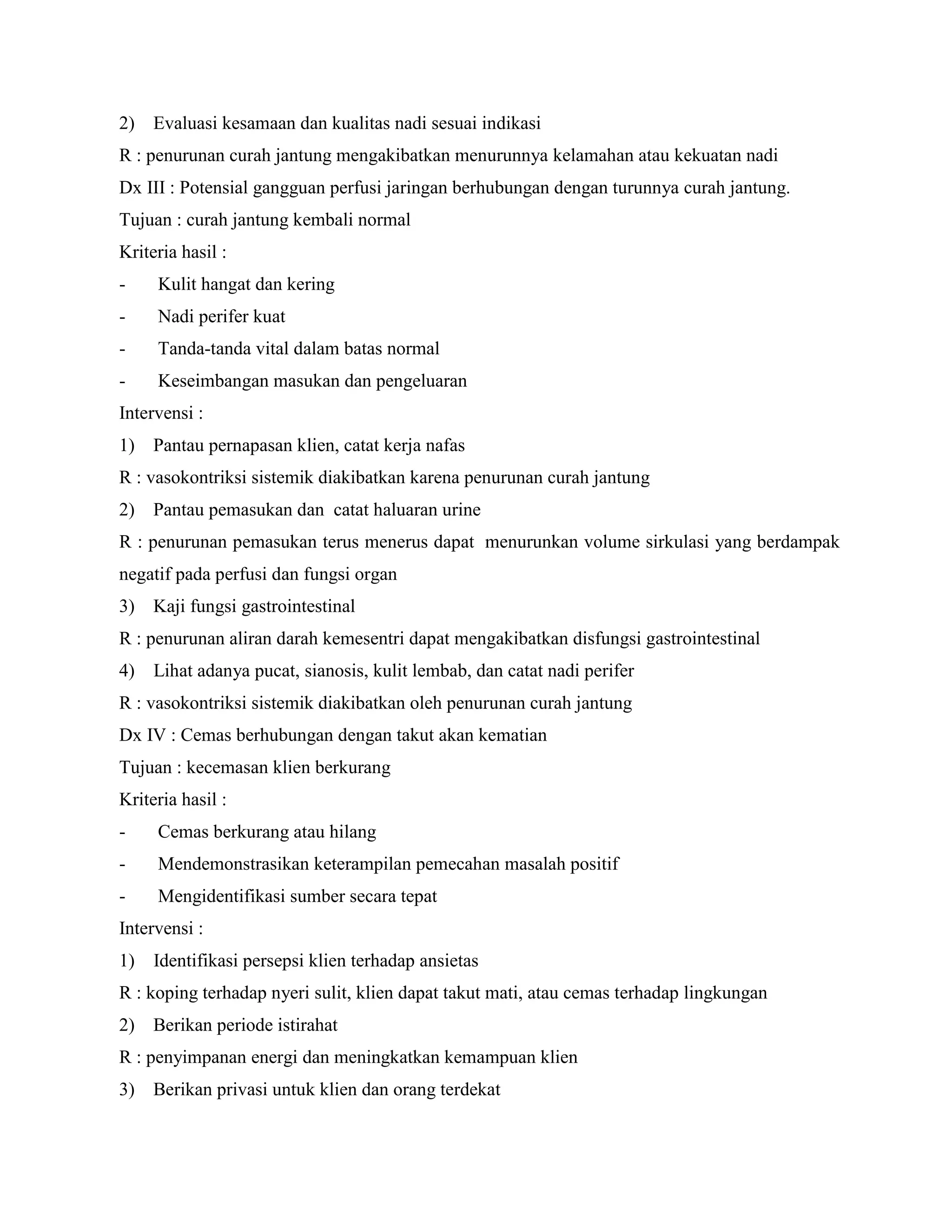 2) Evaluasi kesamaan dan kualitas nadi sesuai indikasi
R : penurunan curah jantung mengakibatkan menurunnya kelamahan atau kekuatan nadi
Dx III : Potensial gangguan perfusi jaringan berhubungan dengan turunnya curah jantung.
Tujuan : curah jantung kembali normal
Kriteria hasil :
-    Kulit hangat dan kering
-    Nadi perifer kuat
-    Tanda-tanda vital dalam batas normal
-    Keseimbangan masukan dan pengeluaran
Intervensi :
1) Pantau pernapasan klien, catat kerja nafas
R : vasokontriksi sistemik diakibatkan karena penurunan curah jantung
2) Pantau pemasukan dan catat haluaran urine
R : penurunan pemasukan terus menerus dapat menurunkan volume sirkulasi yang berdampak
negatif pada perfusi dan fungsi organ
3) Kaji fungsi gastrointestinal
R : penurunan aliran darah kemesentri dapat mengakibatkan disfungsi gastrointestinal
4)   Lihat adanya pucat, sianosis, kulit lembab, dan catat nadi perifer
R : vasokontriksi sistemik diakibatkan oleh penurunan curah jantung
Dx IV : Cemas berhubungan dengan takut akan kematian
Tujuan : kecemasan klien berkurang
Kriteria hasil :
-    Cemas berkurang atau hilang
-    Mendemonstrasikan keterampilan pemecahan masalah positif
-    Mengidentifikasi sumber secara tepat
Intervensi :
1)   Identifikasi persepsi klien terhadap ansietas
R : koping terhadap nyeri sulit, klien dapat takut mati, atau cemas terhadap lingkungan
2) Berikan periode istirahat
R : penyimpanan energi dan meningkatkan kemampuan klien
3) Berikan privasi untuk klien dan orang terdekat
 