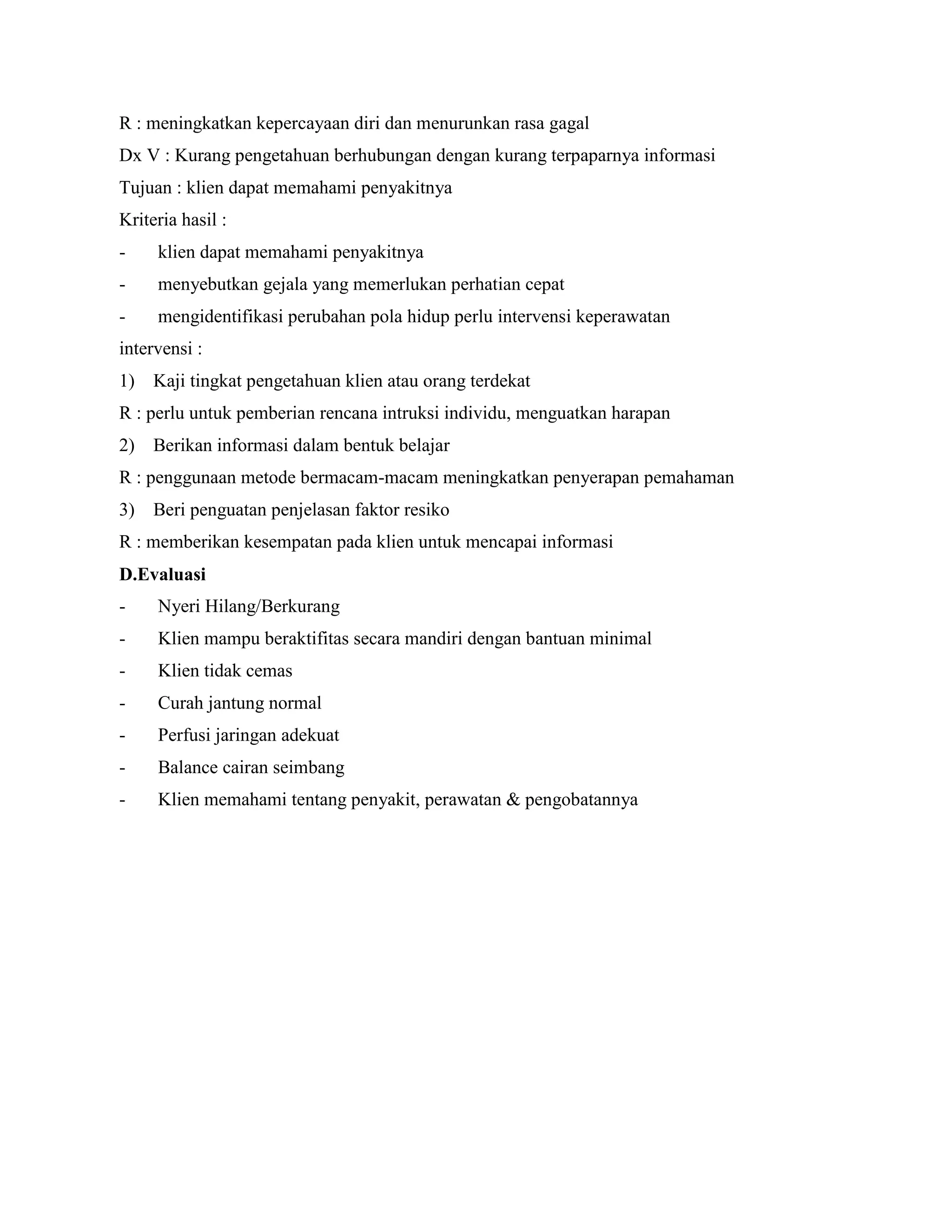 R : meningkatkan kepercayaan diri dan menurunkan rasa gagal
Dx V : Kurang pengetahuan berhubungan dengan kurang terpaparnya informasi
Tujuan : klien dapat memahami penyakitnya
Kriteria hasil :
-    klien dapat memahami penyakitnya
-    menyebutkan gejala yang memerlukan perhatian cepat
-    mengidentifikasi perubahan pola hidup perlu intervensi keperawatan
intervensi :
1) Kaji tingkat pengetahuan klien atau orang terdekat
R : perlu untuk pemberian rencana intruksi individu, menguatkan harapan
2) Berikan informasi dalam bentuk belajar
R : penggunaan metode bermacam-macam meningkatkan penyerapan pemahaman
3) Beri penguatan penjelasan faktor resiko
R : memberikan kesempatan pada klien untuk mencapai informasi
D.Evaluasi
-    Nyeri Hilang/Berkurang
-    Klien mampu beraktifitas secara mandiri dengan bantuan minimal
-    Klien tidak cemas
-    Curah jantung normal
-    Perfusi jaringan adekuat
-    Balance cairan seimbang
-    Klien memahami tentang penyakit, perawatan & pengobatannya
 