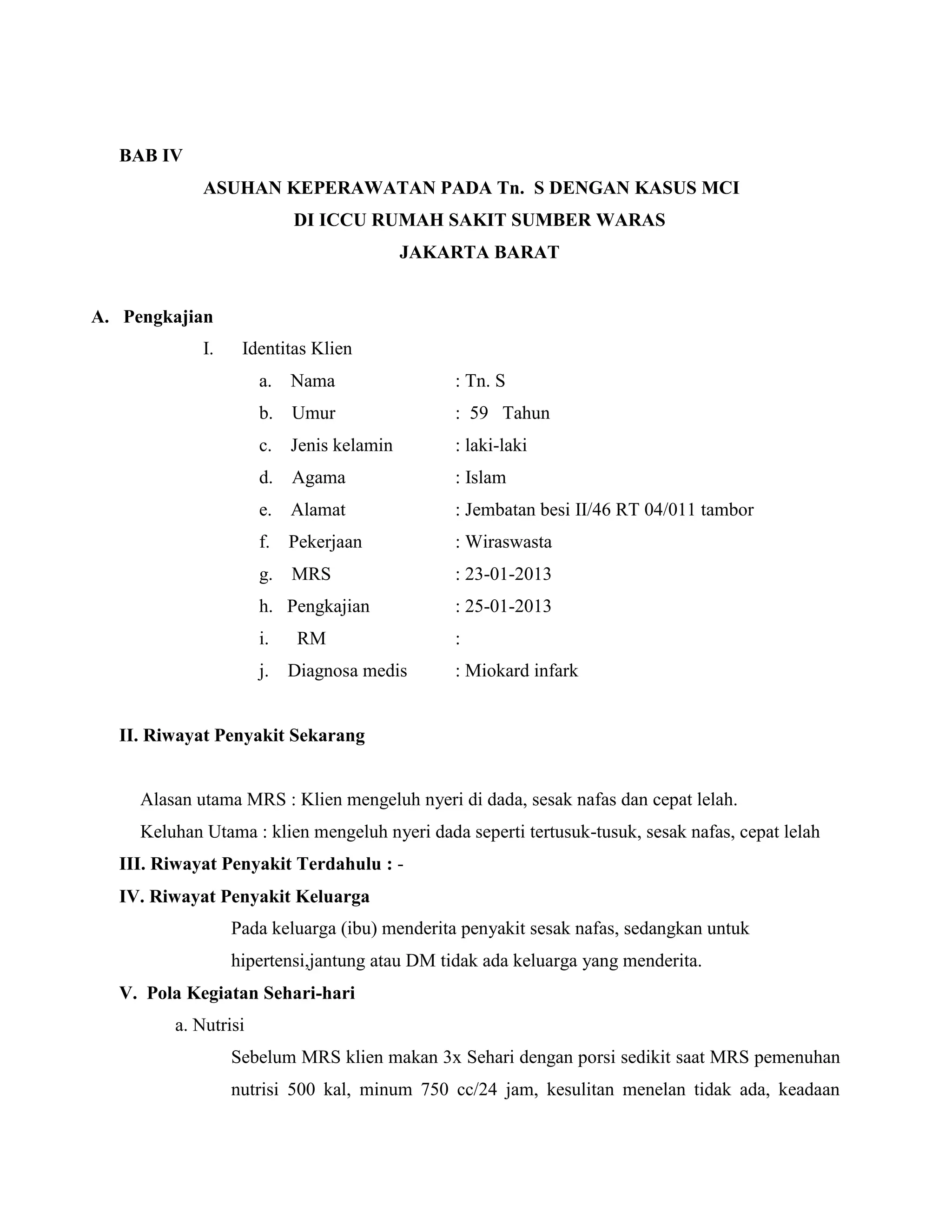 BAB IV
             ASUHAN KEPERAWATAN PADA Tn. S DENGAN KASUS MCI
                           DI ICCU RUMAH SAKIT SUMBER WARAS
                                           JAKARTA BARAT


A. Pengkajian
             I.    Identitas Klien
                      a.   Nama                : Tn. S
                      b.   Umur                : 59 Tahun
                      c.   Jenis kelamin       : laki-laki
                      d.   Agama               : Islam
                      e.   Alamat              : Jembatan besi II/46 RT 04/011 tambor
                      f.   Pekerjaan           : Wiraswasta
                      g.   MRS                 : 23-01-2013
                      h. Pengkajian            : 25-01-2013
                      i.    RM                 :
                      j.   Diagnosa medis      : Miokard infark


  II. Riwayat Penyakit Sekarang


     Alasan utama MRS : Klien mengeluh nyeri di dada, sesak nafas dan cepat lelah.
     Keluhan Utama : klien mengeluh nyeri dada seperti tertusuk-tusuk, sesak nafas, cepat lelah
  III. Riwayat Penyakit Terdahulu : -
  IV. Riwayat Penyakit Keluarga
                  Pada keluarga (ibu) menderita penyakit sesak nafas, sedangkan untuk
                  hipertensi,jantung atau DM tidak ada keluarga yang menderita.
  V. Pola Kegiatan Sehari-hari
         a. Nutrisi
                  Sebelum MRS klien makan 3x Sehari dengan porsi sedikit saat MRS pemenuhan
                  nutrisi 500 kal, minum 750 cc/24 jam, kesulitan menelan tidak ada, keadaan
 
