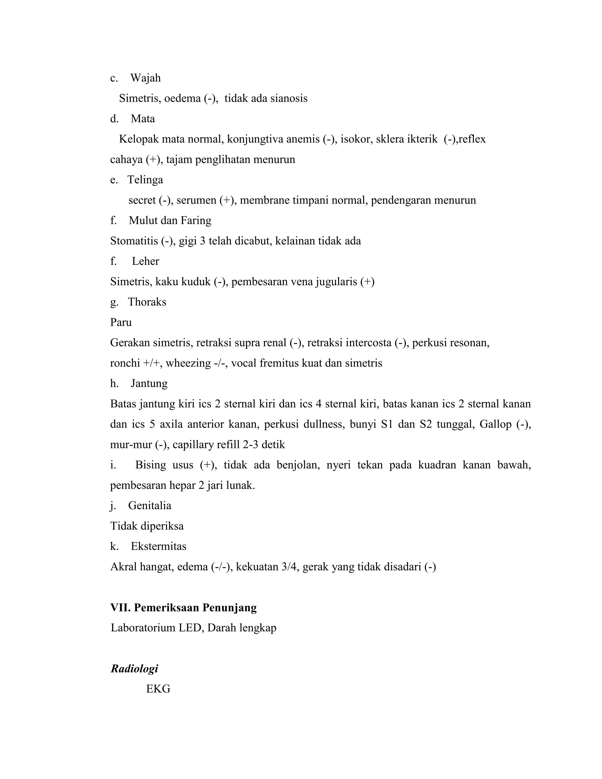 c. Wajah
     Simetris, oedema (-), tidak ada sianosis
d.     Mata
     Kelopak mata normal, konjungtiva anemis (-), isokor, sklera ikterik (-),reflex
cahaya (+), tajam penglihatan menurun
e. Telinga
       secret (-), serumen (+), membrane timpani normal, pendengaran menurun
f. Mulut dan Faring
Stomatitis (-), gigi 3 telah dicabut, kelainan tidak ada
f.     Leher
Simetris, kaku kuduk (-), pembesaran vena jugularis (+)
g. Thoraks
Paru
Gerakan simetris, retraksi supra renal (-), retraksi intercosta (-), perkusi resonan,
ronchi +/+, wheezing -/-, vocal fremitus kuat dan simetris
h.     Jantung
Batas jantung kiri ics 2 sternal kiri dan ics 4 sternal kiri, batas kanan ics 2 sternal kanan
dan ics 5 axila anterior kanan, perkusi dullness, bunyi S1 dan S2 tunggal, Gallop (-),
mur-mur (-), capillary refill 2-3 detik
i.      Bising usus (+), tidak ada benjolan, nyeri tekan pada kuadran kanan bawah,
pembesaran hepar 2 jari lunak.
j.    Genitalia
Tidak diperiksa
k.     Ekstermitas
Akral hangat, edema (-/-), kekuatan 3/4, gerak yang tidak disadari (-)


VII. Pemeriksaan Penunjang
Laboratorium LED, Darah lengkap


Radiologi
          EKG
 