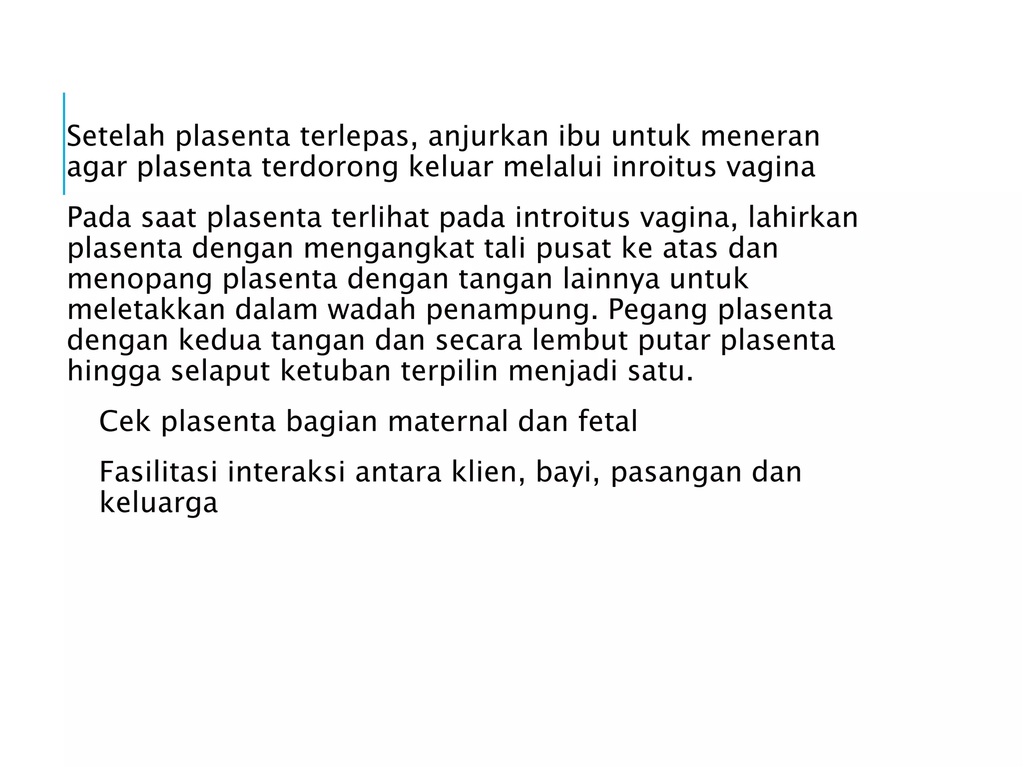 Setelah plasenta terlepas, anjurkan ibu untuk meneran
agar plasenta terdorong keluar melalui inroitus vagina
Pada saat plasenta terlihat pada introitus vagina, lahirkan
plasenta dengan mengangkat tali pusat ke atas dan
menopang plasenta dengan tangan lainnya untuk
meletakkan dalam wadah penampung. Pegang plasenta
dengan kedua tangan dan secara lembut putar plasenta
hingga selaput ketuban terpilin menjadi satu.
Cek plasenta bagian maternal dan fetal
Fasilitasi interaksi antara klien, bayi, pasangan dan
keluarga
 