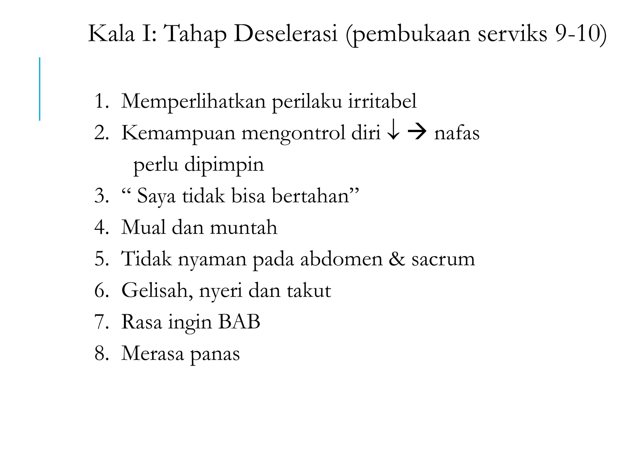 Kala I: Tahap Deselerasi (pembukaan serviks 9-10)
1. Memperlihatkan perilaku irritabel
2. Kemampuan mengontrol diri   nafas
perlu dipimpin
3. “ Saya tidak bisa bertahan”
4. Mual dan muntah
5. Tidak nyaman pada abdomen & sacrum
6. Gelisah, nyeri dan takut
7. Rasa ingin BAB
8. Merasa panas
 