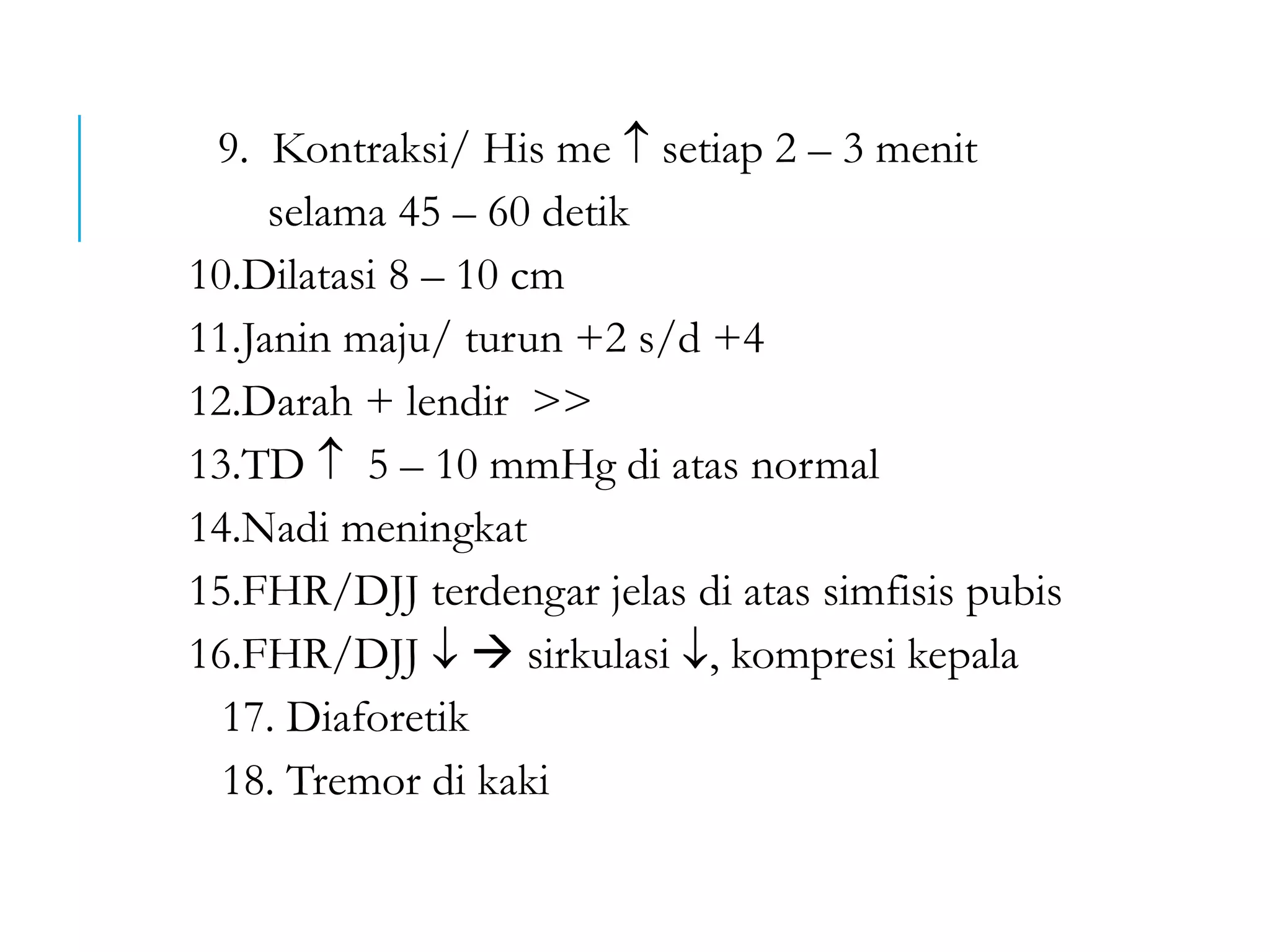 9. Kontraksi/ His me  setiap 2 – 3 menit
selama 45 – 60 detik
10.Dilatasi 8 – 10 cm
11.Janin maju/ turun +2 s/d +4
12.Darah + lendir >>
13.TD  5 – 10 mmHg di atas normal
14.Nadi meningkat
15.FHR/DJJ terdengar jelas di atas simfisis pubis
16.FHR/DJJ   sirkulasi , kompresi kepala
17. Diaforetik
18. Tremor di kaki
 