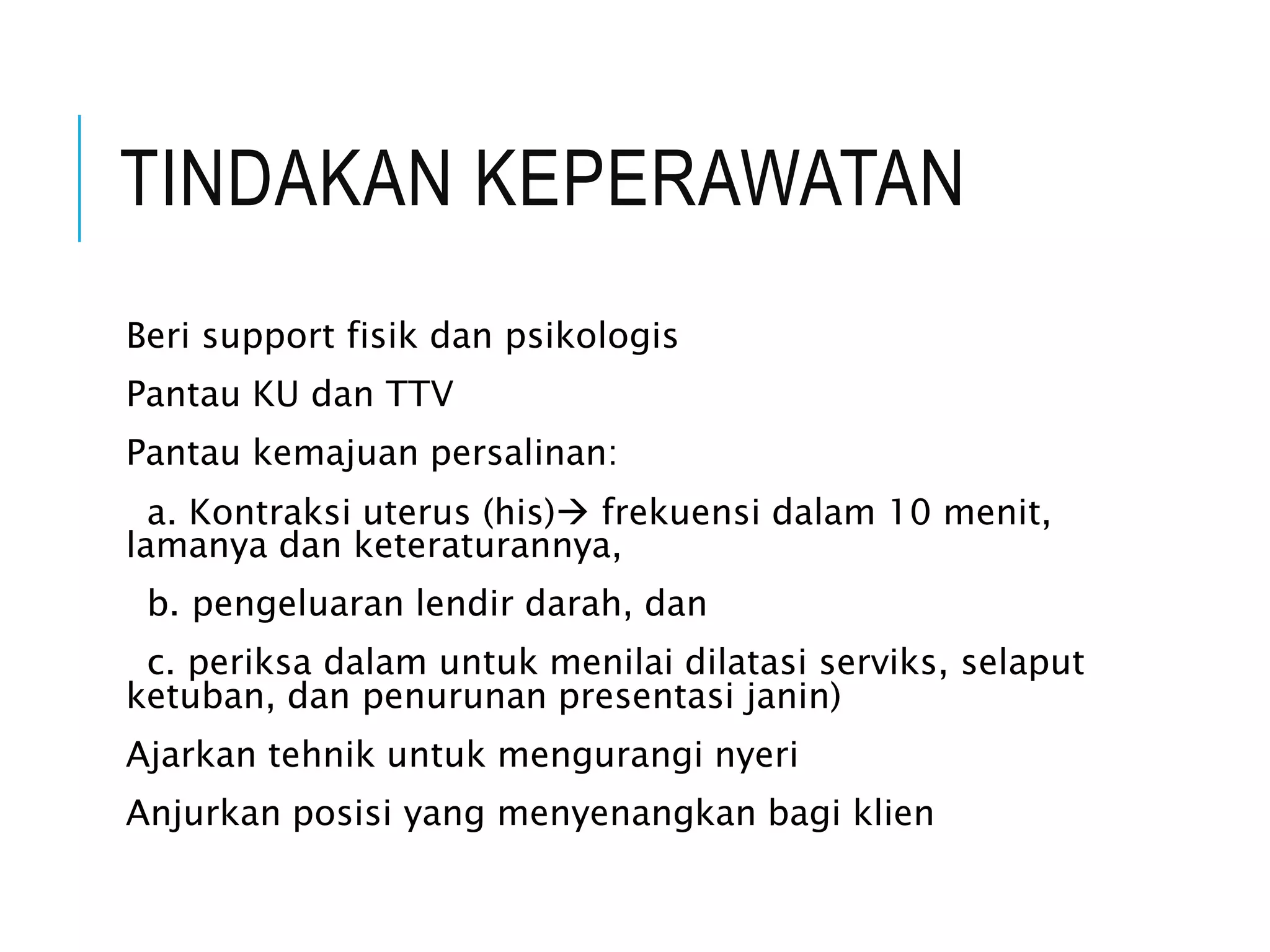 TINDAKAN KEPERAWATAN
Beri support fisik dan psikologis
Pantau KU dan TTV
Pantau kemajuan persalinan:
a. Kontraksi uterus (his) frekuensi dalam 10 menit,
lamanya dan keteraturannya,
b. pengeluaran lendir darah, dan
c. periksa dalam untuk menilai dilatasi serviks, selaput
ketuban, dan penurunan presentasi janin)
Ajarkan tehnik untuk mengurangi nyeri
Anjurkan posisi yang menyenangkan bagi klien
 