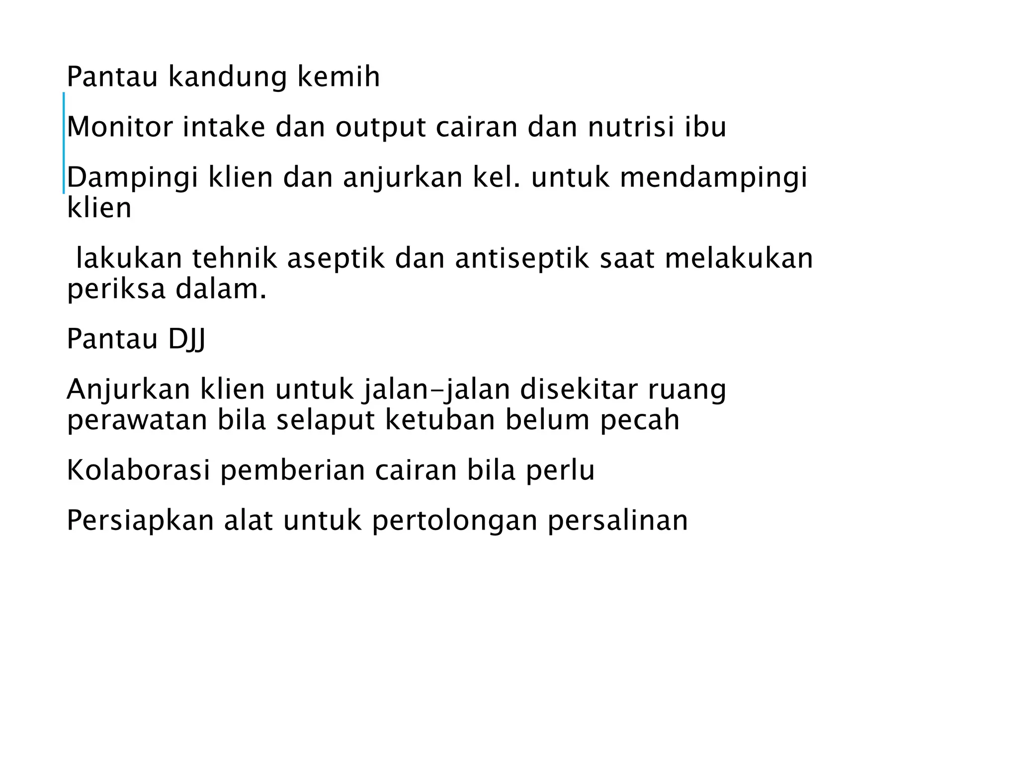Pantau kandung kemih
Monitor intake dan output cairan dan nutrisi ibu
Dampingi klien dan anjurkan kel. untuk mendampingi
klien
lakukan tehnik aseptik dan antiseptik saat melakukan
periksa dalam.
Pantau DJJ
Anjurkan klien untuk jalan-jalan disekitar ruang
perawatan bila selaput ketuban belum pecah
Kolaborasi pemberian cairan bila perlu
Persiapkan alat untuk pertolongan persalinan
 