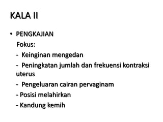 KALA II
• PENGKAJIAN
Fokus:
- Keinginan mengedan
- Peningkatan jumlah dan frekuensi kontraksi
uterus
- Pengeluaran cairan pervaginam
- Posisi melahirkan
- Kandung kemih
 
