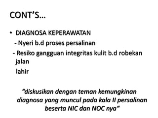 CONT’S…
• DIAGNOSA KEPERAWATAN
- Nyeri b.d proses persalinan
- Resiko gangguan integritas kulit b.d robekan
jalan
lahir
“diskusikan dengan teman kemungkinan
diagnosa yang muncul pada kala II persalinan
beserta NIC dan NOC nya“
 