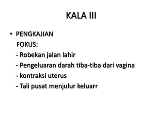 KALA III
• PENGKAJIAN
FOKUS:
- Robekan jalan lahir
- Pengeluaran darah tiba-tiba dari vagina
- kontraksi uterus
- Tali pusat menjulur keluarr
 