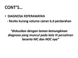 CONT’S…
• DIAGNOSA KEPERAWATAN
- Resiko kurang volume cairan b.d perdarahan
“diskusikan dengan teman kemungkinan
diagnosa yang muncul pada kala III persalinan
beserta NIC dan NOC nya“
 