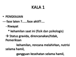 KALA 1
• PENGKAJIAN
--- fase laten ?......fase aktif?....
- Riwayat
* kehamilan saat ini (fisik dan psikologis)
 Status gravida, direncanakan/tidak,
Pemeriksan
kehamilan, rencana melahirkan, nutrisi
selama hamil,
gangguan kesehatan selama hamil,
 