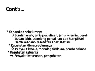 Cont’s…
* Kehamilan sebelumnya
 Jumlah anak, jenis persalinan, jenis kelamin, berat
badan lahir, penolong persalinan dan komplikasi
serta keadaan kesehatan anak saat ini
* Kesehatan klien sebelumnya
 Penyakit kronis, menular, tindakan pembedahana
* Kesehatan keluarga
 Penyakit keturunan, pengobatan
 