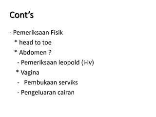 Cont’s
- Pemeriksaan Fisik
* head to toe
* Abdomen ?
- Pemeriksaan leopold (i-iv)
* Vagina
- Pembukaan serviks
- Pengeluaran cairan
 