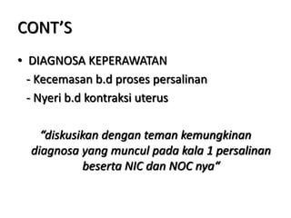 CONT’S
• DIAGNOSA KEPERAWATAN
- Kecemasan b.d proses persalinan
- Nyeri b.d kontraksi uterus
“diskusikan dengan teman kemungkinan
diagnosa yang muncul pada kala 1 persalinan
beserta NIC dan NOC nya“
 