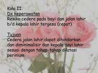 Kala II:
Dx keperawatan
Resiko cedera pada bayi dan jalan lahir
b/d kepala lahir tergesa (cepat)

Tujuan
Cedera jalan lahir dapat dihindarkan
dan diminimalisir dan kepala bayi lahir
sesuai dengan tahap-tahap dilatasi
perinium
 