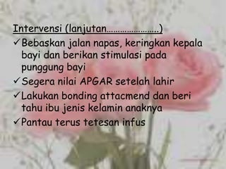 Intervensi (lanjutan…………………..)
Bebaskan jalan napas, keringkan kepala
  bayi dan berikan stimulasi pada
  punggung bayi
Segera nilai APGAR setelah lahir
Lakukan bonding attacmend dan beri
  tahu ibu jenis kelamin anaknya
Pantau terus tetesan infus
 