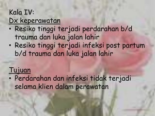 Kala IV:
Dx keperawatan
• Resiko tinggi terjadi perdarahan b/d
  trauma dan luka jalan lahir
• Resiko tinggi terjadi infeksi post partum
  b/d trauma dan luka jalan lahir

Tujuan
• Perdarahan dan infeksi tidak terjadi
  selama klien dalam perawatan
 