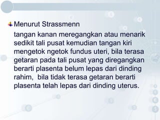 Menurut Strassmenn
tangan kanan meregangkan atau menarik
sedikit tali pusat kemudian tangan kiri
mengetok ngetok fundus uteri, bila terasa
getaran pada tali pusat yang diregangkan
berarti plasenta belum lepas dari dinding
rahim, bila tidak terasa getaran berarti
plasenta telah lepas dari dinding uterus.
 