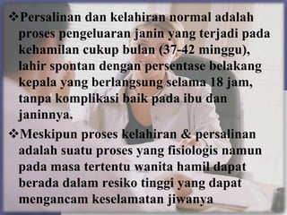Persalinan dan kelahiran normal adalah
 proses pengeluaran janin yang terjadi pada
 kehamilan cukup bulan (37-42 minggu),
 lahir spontan dengan persentase belakang
 kepala yang berlangsung selama 18 jam,
 tanpa komplikasi baik pada ibu dan
 janinnya.
Meskipun proses kelahiran & persalinan
 adalah suatu proses yang fisiologis namun
 pada masa tertentu wanita hamil dapat
 berada dalam resiko tinggi yang dapat
 mengancam keselamatan jiwanya
 